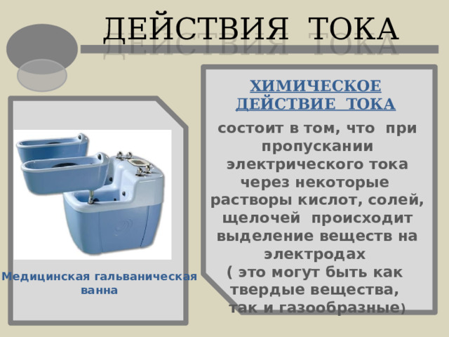 ДЕЙСТВИЯ ТОКА ХИМИЧЕСКОЕ ДЕЙСТВИЕ ТОКА состоит  в том, что при пропускании электрического тока через некоторые растворы кислот, солей, щелочей происходит выделение веществ на электродах ( это могут быть как твердые вещества, так и газообразные ) Медицинская гальваническая ванна 