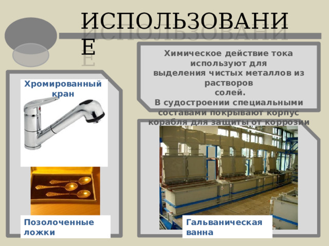 ИСПОЛЬЗОВАНИЕ Химическое действие тока используют для выделения чистых металлов из растворов  солей. В судостроении специальными составами покрывают корпус корабля для защиты от коррозии Хромированный кран Позолоченные ложки Гальваническая ванна 