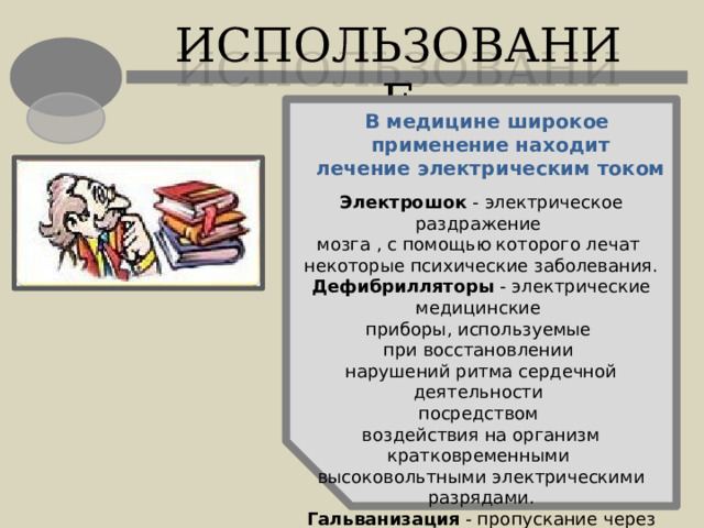 ИСПОЛЬЗОВАНИЕ В медицине широкое применение находит лечение электрическим током Электрошок - электрическое раздражение мозга , с помощью которого лечат некоторые психические заболевания. Дефибрилляторы - электрические медицинские приборы, используемые при восстановлении нарушений ритма сердечной деятельности посредством воздействия на организм кратковременными высоковольтными электрическими разрядами. Гальванизация - пропускание через организм  слабого постоянного тока, оказывающего болеутоляющий эффект и улучшающий кровообращение. 