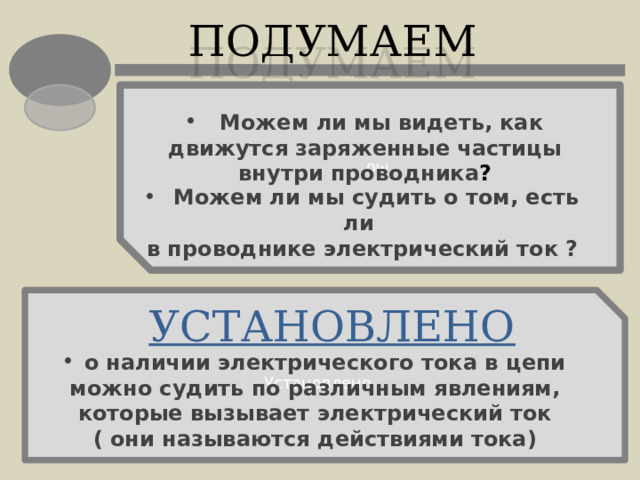 Мо ПОДУМАЕМ  Можем ли мы видеть, как движутся заряженные частицы внутри проводника ?  Можем ли мы судить о том, есть ли в проводнике электрический ток ? Установлено УСТАНОВЛЕНО  о наличии электрического тока в цепи можно судить по различным явлениям, которые вызывает электрический ток ( они называются действиями тока) 