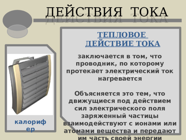 Заключается ДЕЙСТВИЯ ТОКА ТЕПЛОВОЕ ДЕЙСТВИЕ ТОКА заключается в том, что проводник, по которому протекает электрический ток нагревается  Объясняется это тем, что движущиеся под действием сил электрического поля заряженный частицы взаимодействуют с ионами или атомами вещества и передают им часть своей энергии калорифер 