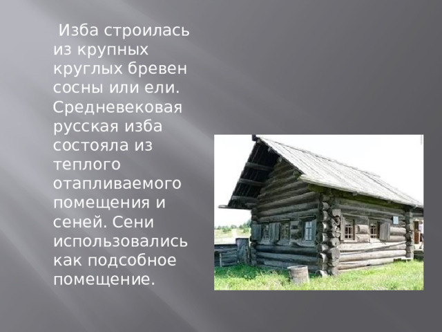  Изба строилась из крупных круглых бревен сосны или ели. Средневековая русская изба состояла из теплого отапливаемого помещения и сеней. Сени использовались как подсобное помещение. 