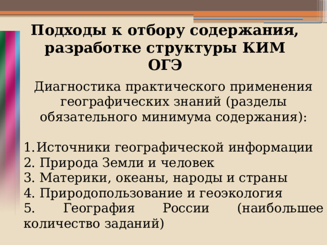 Подходы к отбору содержания, разработке структуры КИМ ОГЭ Диагностика практического применения географических знаний (разделы обязательного минимума содержания): Источники географической информации 2. Природа Земли и человек 3. Материки, океаны, народы и страны 4. Природопользование и геоэкология 5. География России (наибольшее количество заданий)   