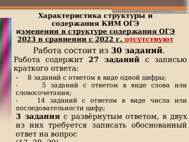 Характеристика структуры и содержания КИМ ОГЭ  и зменения в структуре содержания ОГЭ 2023 в сравнении с 2022 г. отсутствуют Работа состоит из 30 заданий . Работа содержит 27 заданий с записью краткого ответа: - 8 заданий с ответом в виде одной цифры; - 5 заданий с ответом в виде слова или словосочетания; - 14 заданий с ответом в виде числа или последовательности цифр; 3 задания с развёрнутым ответом, в двух из них требуется записать обоснованный ответ на вопрос (12, 28, 29).   