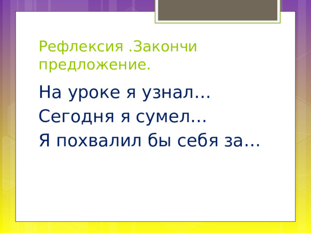 Рефлексия .Закончи предложение. На уроке я узнал… Сегодня я сумел… Я похвалил бы себя за… 