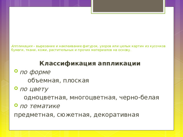      Аппликация – вырезание и наклеивание фигурок, узоров или целых картин из кусочков бумаги, ткани, кожи, растительных и прочих материалов на основу. Классификация аппликации по форме  объемная, плоская по цвету  одноцветная, многоцветная, черно-белая по тематике предметная, сюжетная, декоративная 