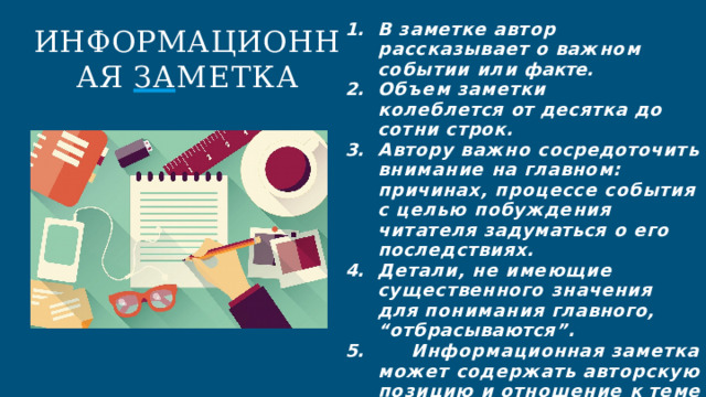 В  заметке  автор  рассказывает  о важном  событии  или  факте. Объем  заметки  колеблется  от десятка  до  сотни  строк. Автору  важно  сосредоточить внимание  на  главном:  причинах, процессе  события  с  целью побуждения  читателя  задуматься о  его  последствиях. Детали,  не  имеющие существенного  значения  для понимания  главного, “отбрасываются”.  Информационная  заметка  может содержать  авторскую  позицию  и отношение  к  теме  сообщения ИНФОРМАЦИОННАЯ ЗА МЕТКА 