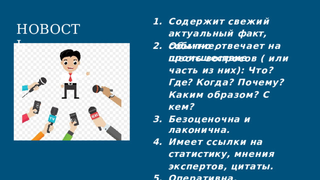 1.  Содержит  свежий  актуальный факт,  событие,  происшествие. НОВОСТЬ Обычно  отвечает  на  шесть вопросов  (  или  часть  из  них): Что?  Где?  Когда?  Почему? Каким  образом?  С  кем? Безоценочна  и  лаконична. Имеет  ссылки  на статистику, мнения  экспертов,  цитаты. Оперативна. 