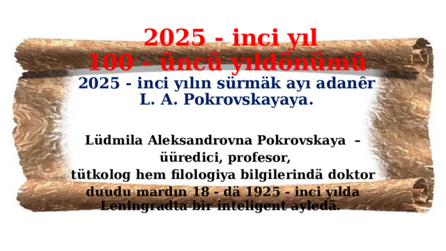  2025 - inci yıl  100 - üncü yıldönümü  2025 - inci yılın sürmäk ayı adanȇr  L. A. Pokrovskayaya. Lüdmila Aleksandrovna Pokrovskaya –  üüredici, profesor,  tütkolog hem filologiya bilgilerindä doktor duudu mardın 18 - dä 1925 - inci yılda Leningradta bir inteligent ayledä. 