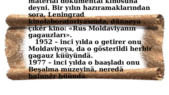 1951 - inci yılda Çadır kasabasında Lüdmıla Aleksandrovna toplȇȇr bır unikal material dokumental kınosuna deyni. Bir yılın hazıramaklarından sora, Leningrad kinolaboratoriyasında, dünneya çıkȇr kino: «Rus Moldaviyanın gagauzları».  1952 – inci yılda o getirer onu Moldaviyeya, da o gösterildi herbir gagauz küüyündä.  1977 – inci yılda o baaşladı onu Beşalma muzeyinä, neredä bulunȇr büündä. 