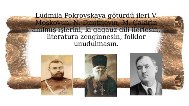 Lüdmila Pokrovskaya götürdü ileri V. Moşkovun, N. Dmitrievın, M. Çakirin anılmış işlerini, ki gagauz dili ilerlesin, literatura zenginnesin, folklor unudulmasın. 