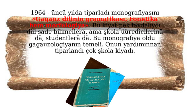 1964 - üncü yılda tiparladı monografiyasını «Gagauz dilinin gramatikası. Fonetika hem morfologiya» . Bu kiyat pek faydalıydı diil sade bilimcilerä, ama şkola üüredicilerinä dä, studentlerä dä. Bu monografiya oldu gagauzologiyanın temeli. Onun yardımınnan tiparlandı çok şkola kiyadı.  