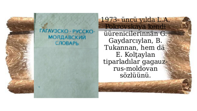 1973- üncü yılda L.A. Pokrovskaya kendi üürenicilerinnän G. Gaydarcıylan, B. Tukannan, hem dä  E. Kolţaylan tiparladılar gagauz-rus-moldovan sözlüünü.   