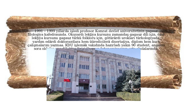 1991 – 1999 yıllarda işledi profesor Komrat devlet universitetinin gagauz filologiya kafedrasında. Okuyardı lekţiya kursunu zamandaş gagauz dili için, özel lekţiya kursunu gagauz türkü folkloru için, götürärdi urokları türkologiyada, yardım edärdi doktorantlara hem üüredicilerä disertaţiya, diplom hem kurs çalışmalarını yazmaa. KDU işlemäk vakıdında hazırladı yakın 90 student, angıları sora oldular ana dili üüredicisi Gagauz Avtonomiyasının orta şkolalarında.    