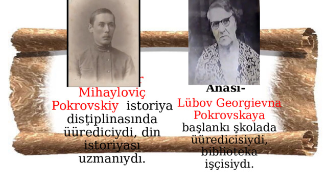 Anası-  Lübov Georgievna Pokrovskaya başlankı şkolada üüredicisiydi, biblioteka işçisiydı. Bobası –  Aleksandr Mihayloviç Pokrovskiy istoriya disţiplinasında üürediciydi, din istoriyası uzmanıydı. 