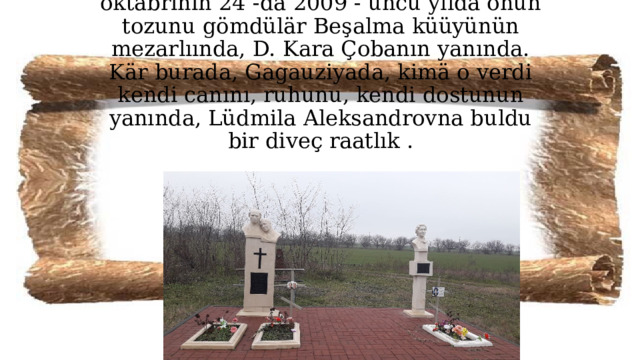        L.A. Pokrovskayanın istediinä görä, oktäbrinin 24 -dä 2009 - uncu yılda onun tozunu gömdülär Beşalma küüyünün mezarlıında, D. Kara Çobanın yanında. Kär burada, Gagauziyada, kimä o verdi kendi canını, ruhunu, kendi dostunun yanında, Lüdmila Aleksandrovna buldu bir diveç raatlık .   