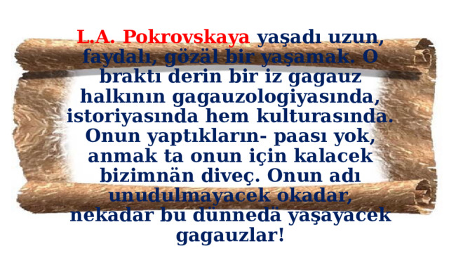 L.A. Pokrovskaya yaşadı uzun, faydalı, gözäl bir yaşamak. O braktı derin bir iz gagauz halkının gagauzologiyasında, istoriyasında hem kulturasında. Onun yaptıkların- paası yok, anmak ta onun için kalacek bizimnän diveç. Onun adı unudulmayacek okadar, nekadar bu dünnedä yaşayacek gagauzlar!  