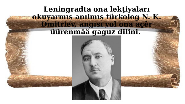 Leningradta ona lekţiyaları okuyarmış anılmış türkolog N. K. Dmitriev, angısı yol ona açȇr üürenmää gaguz dilini. 