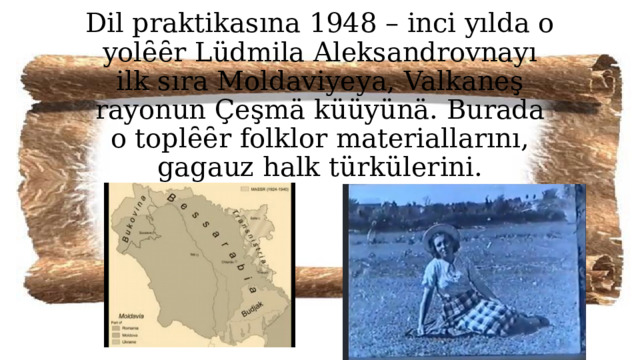 Dil praktikasına 1948 – inci yılda o yolȇȇr Lüdmila Aleksandrovnayı ilk sıra Moldaviyeya, Valkaneş rayonun Çeşmä küüyünä. Burada o toplȇȇr folklor materiallarını, gagauz halk türkülerini. 