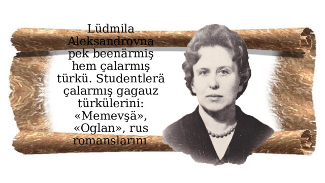 Lüdmila Aleksandrovna pek beenärmiş hem çalarmış türkü. Studentlerä çalarmış gagauz türkülerini: «Memevşä», «Oglan», rus romanslarını . 