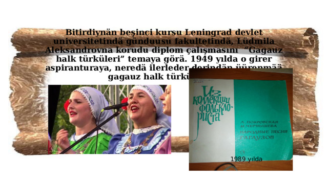 Bitirdiynän beşinci kursu Leningrad devlet universitetindä günduusu fakultetindä, Lüdmila Aleksandrovna korudu diplom çalışmasını “Gagauz halk türküleri” temaya görä. 1949 yılda o girer aspiranturaya, neredä ilerleder derindän üürenmää gagauz halk türkülerini.   1989 yılda  