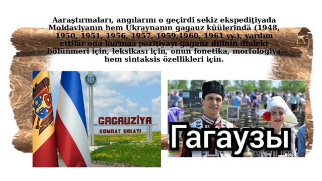 Aaraştırmaları, angılarını o geçirdi sekiz ekspediţiyada Moldaviyanın hem Ukraynanın gagauz küülerindä (1948, 1950, 1951, 1956, 1957, 1959,1960, 1961 yy.), yardım ettilär ona kurmaa poziţiyayı gagauz dilinin dialekt bölünmeri için, leksikası için, onun fonetika, morfologiya hem sintaksis özellikleri için.   