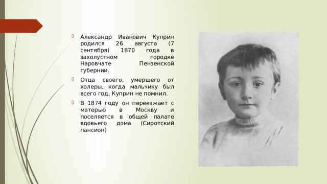 Александр Иванович Куприн родился 26 августа (7 сентября) 1870 года в захолустном городке Наровчате Пензенской губернии. Отца своего, умершего от холеры, когда мальчику был всего год, Куприн не помнил. В 1874 году он переезжает с матерью в Москву и поселяется в общей палате вдовьего дома (Сиротский пансион) 