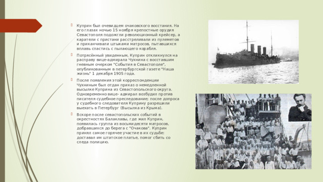 Куприн был очевидцем очаковского восстания. На его глазах ночью 15 ноября крепостные орудия Севастополя подожгли революционный крейсер, а каратели с пристани расстреливали из пулеметов и приканчивали штыками матросов, пытавшихся вплавь спастись с пылающего корабля. Потрясённый увиденным, Куприн откликнулся на расправу вице-адмирала Чухнина с восставшим гневным очерком 