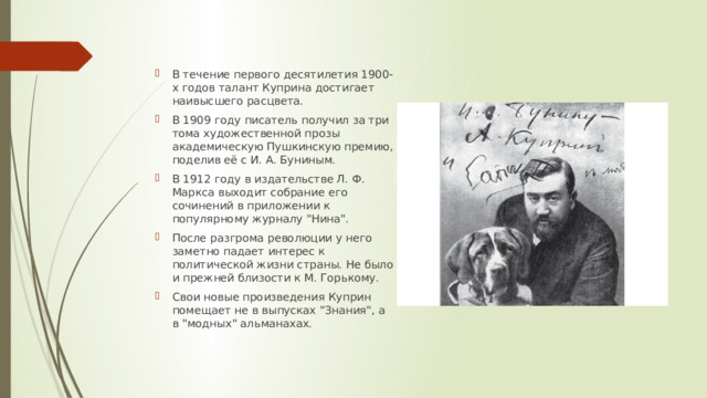 В течение первого десятилетия 1900-х годов талант Куприна достигает наивысшего расцвета. В 1909 году писатель получил за три тома художественной прозы академическую Пушкинскую премию, поделив её с И. А. Буниным. В 1912 году в издательстве Л. Ф. Маркса выходит собрание его сочинений в приложении к популярному журналу 