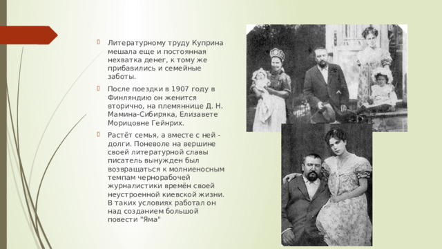 Литературному труду Куприна мешала еще и постоянная нехватка денег, к тому же прибавились и семейные заботы. После поездки в 1907 году в Финляндию он женится вторично, на племяннице Д. Н. Мамина-Сибиряка, Елизавете Морицовне Гейнрих. Растёт семья, а вместе с ней - долги. Поневоле на вершине своей литературной славы писатель вынужден был возвращаться к молниеносным темпам чернорабочей журналистики времён своей неустроенной киевской жизни. В таких условиях работал он над созданием большой повести 