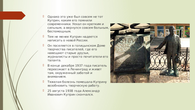 Однако это уже был совсем не тот Куприн, каким его помнили современники. Уехал он крепким и сильным, а вернулся совсем больным, беспомощным. Тем не менее Куприн надеется написать о новой России. Он поселяется в голицынском Доме творчества писателей, где его навещают старые друзья, журналисты и просто почитатели его таланта. В конце декабря 1937 года писатель переезжает в Ленинград и живет там, окруженный заботой и вниманием. Тяжелая болезнь помешала Куприну возобновить творческую работу. 25 августа 1938 года Александр Иванович Куприн скончался. 