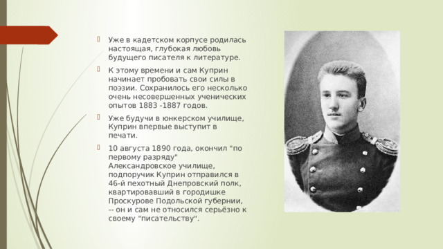 Уже в кадетском корпусе родилась настоящая, глубокая любовь будущего писателя к литературе. К этому времени и сам Куприн начинает пробовать свои силы в поэзии. Сохранилось его несколько очень несовершенных ученических опытов 1883 -1887 годов. Уже будучи в юнкерском училище, Куприн впервые выступит в печати. 10 августа 1890 года, окончил 