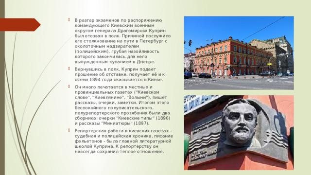 В разгар экзаменов по распоряжению командующего Киевским военным округом генерала Драгомирова Куприн был отозван в полк. Причиной послужило его столкновение на пути в Петербург с околоточным надзирателем (полицейским), грубая назойливость которого закончилась для него вынужденным купанием в Днепре. Вернувшись в полк, Куприн подает прошение об отставке, получает её и к осени 1894 года оказывается в Киеве. Он много печатается в местных и провинциальных газетах (
