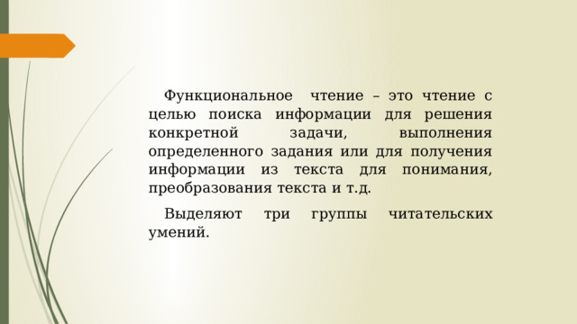 Функциональное чтение – это чтение с целью поиска информации для решения конкретной задачи, выполнения определенного задания или для получения информации из текста для понимания, преобразования текста и т.д. Выделяют три группы читательских умений. 