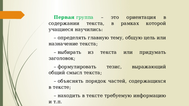 Первая  группа – это ориентация в содержании текста, в рамках которой учащиеся научились: –  определять главную тему, общую цель или назначение текста; –  выбирать из текста или придумать заголовок; –  формулировать тезис, выражающий общий смысл текста; –  объяснять порядок частей, содержащихся в тексте; –  находить в тексте требуемую информацию и т.п. 