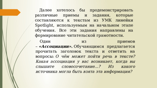 Далее хотелось бы продемонстрировать различные приемы и задания, которые составляются к текстам из УМК линейки Spotlight, используемым на начальном этапе обучения. Все эти задания направлены на формирование читательской грамотности. Один из приемов –  «Ассоциации».  Обучающимся предлагается прочитать заголовок текста и ответить на вопросы:  О чём может пойти речь в тексте? Какая ассоциация у вас возникает, когда вы слышите словосочетание...? Из какого источника могла быть взята эта информация? 