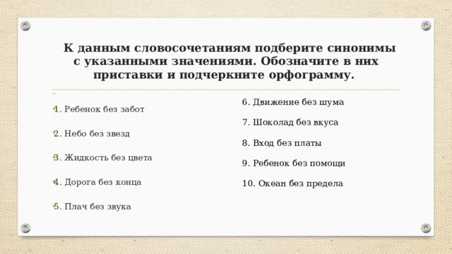  К данным словосочетаниям подберите синонимы с указанными значениями. Обозначите в них приставки и подчеркните орфограмму. 1 1. Ребенок без забот 2. Небо без звезд 3. Жидкость без цвета 4. Дорога без конца 5. Плач без звука 6. Движение без шума 7. Шоколад без вкуса 8. Вход без платы 9. Ребенок без помощи 10. Океан без предела 