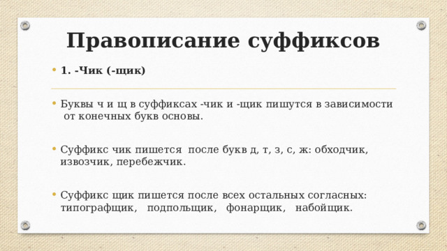 Правописание суффиксов 1. -Чик (-щик) Буквы ч и щ в суффиксах -чик и -щик пишутся в зависимости от конечных букв основы. Суффикс чик пишется после букв д, т, з, с, ж: обходчик, извозчик, перебежчик. Суффикс щик пишется после всех остальных согласных: типографщик, подпольщик, фонарщик, набойщик. 
