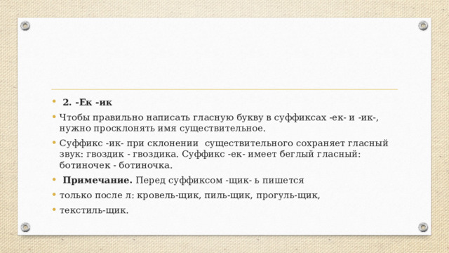  2. -Ек -ик Чтобы правильно написать гласную букву в суффиксах -ек- и -ик-, нужно просклонять имя существительное. Суффикс -ик- при склонении существительного сохраняет гласный звук: гвоздик - гвоздика. Суффикс -ек- имеет беглый гласный: ботиночек - ботиночка.  Примечание. Перед суффиксом -щик- ь пишется только после л: кровель-щик, пиль-щик, прогуль-щик, текстиль-щик. 