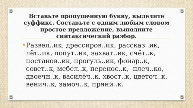 Вставьте пропущенную букву, выделите суффикс. Составьте с одним любым словом простое предложение, выполните синтаксический разбор. Развед..ик, дрессиров..ик, рассказ..ик, лёт..ик, попут..ик, захват..ик, счёт..к, постанов..ик, прогуль..ик, фонар..к, совет..к, мебел..к, перенос..к, плеч..ко, двоечн..к, василёч..к, хвост..к, цветоч..к, венич..к, замоч..к, пряни..к. 