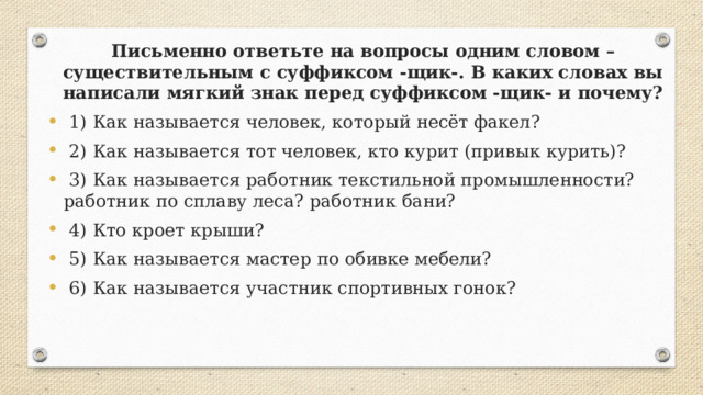 Письменно ответьте на вопросы одним словом – существительным с суффиксом -щик-. В каких словах вы написали мягкий знак перед суффиксом -щик- и почему?  1) Как называется человек, который несёт факел?  2) Как называется тот человек, кто курит (привык курить)?  3) Как называется работник текстильной промышленности? работник по сплаву леса? работник бани?  4) Кто кроет крыши?  5) Как называется мастер по обивке мебели?  6) Как называется участник спортивных гонок? 