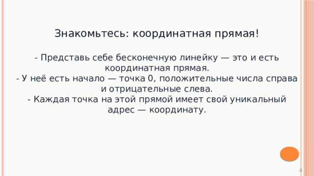 Знакомьтесь: координатная прямая! - Представь себе бесконечную линейку — это и есть координатная прямая. - У неё есть начало — точка 0, положительные числа справа и отрицательные слева. - Каждая точка на этой прямой имеет свой уникальный адрес — координату.  