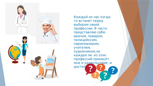 Каждый из нас когда-то встанет перед выбором своей профессии. Я часто представляю себя: врачом, поваром, полицейским, парикмахером, учителем, художником,но каждая ли из этих профессий принесёт мне и удовольствие, и достаток? 