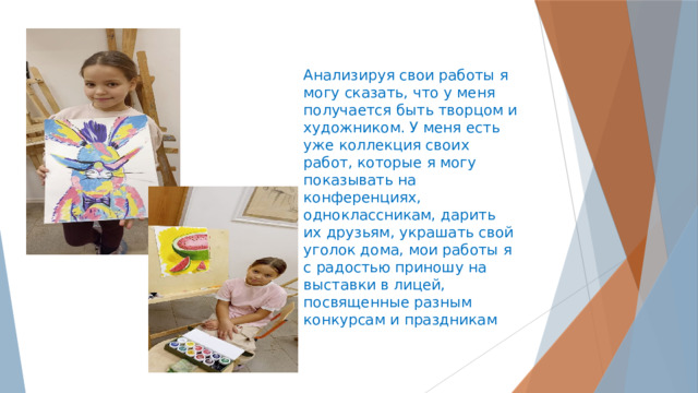 Анализируя свои работы я могу сказать, что у меня получается быть творцом и художником. У меня есть уже коллекция своих работ, которые я могу показывать на конференциях, одноклассникам, дарить их друзьям, украшать свой уголок дома, мои работы я с радостью приношу на выставки в лицей, посвященные разным конкурсам и праздникам 
