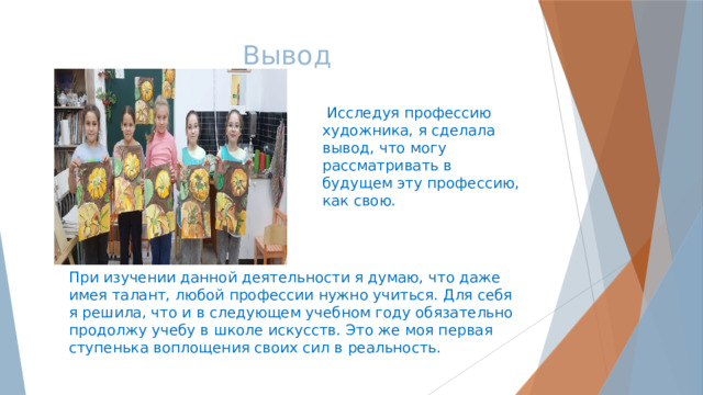 Вывод  Исследуя профессию художника, я сделала вывод, что могу рассматривать в будущем эту профессию, как свою. При изучении данной деятельности я думаю, что даже имея талант, любой профессии нужно учиться. Для себя я решила, что и в следующем учебном году обязательно продолжу учебу в школе искусств. Это же моя первая ступенька воплощения своих сил в реальность. 
