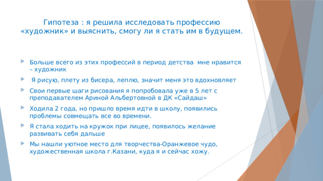 Гипотеза : я решила исследовать профессию «художник» и выяснить, смогу ли я стать им в будущем.   Больше всего из этих профессий в период детства мне нравится – художник  Я рисую, плету из бисера, леплю, значит меня это вдохновляет Свои первые шаги рисования я попробовала уже в 5 лет с преподавателем Ариной Альбертовной в ДК «Сайдаш» Ходила 2 года, но пришло время идти в школу, появились проблемы совмещать все во времени. Я стала ходить на кружок при лицее, появилось желание развивать себя дальше Мы нашли уютное место для творчества-Оранжевое чудо, художественная школа г.Казани, куда я и сейчас хожу. 