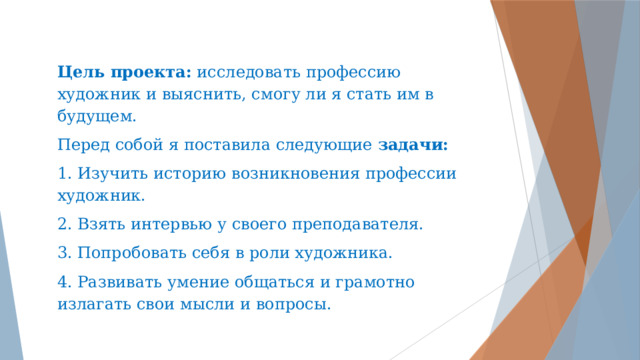 Цель проекта: исследовать профессию художник и выяснить, смогу ли я стать им в будущем. Перед собой я поставила следующие задачи: 1. Изучить историю возникновения профессии художник. 2. Взять интервью у своего преподавателя. 3. Попробовать себя в роли художника. 4. Развивать умение общаться и грамотно излагать свои мысли и вопросы. 