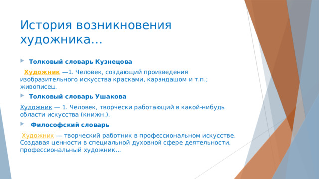История возникновения художника… Толковый словарь Кузнецова  Художник  —1. Человек, создающий произведения изобразительного искусства красками, карандашом и т.п.; живописец.   Толковый словарь Ушакова Художник  — 1. Человек, творчески работающий в какой-нибудь области искусства (книжн.).     Философский словарь  Художник  — творческий работник в профессиональном искусстве. Создавая ценности в специальной духовной сфере деятельности, профессиональный художник...    