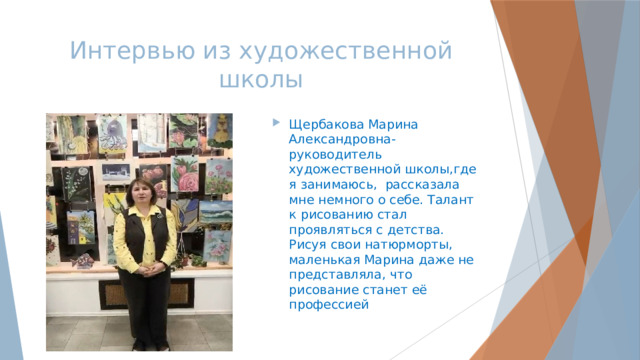Интервью из художественной школы Щербакова Марина Александровна-руководитель художественной школы,где я занимаюсь, рассказала мне немного о себе. Талант к рисованию стал проявляться с детства. Рисуя свои натюрморты, маленькая Марина даже не представляла, что рисование станет её профессией 