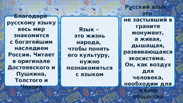 Благодаря русскому языку весь мир знакомится с богатейшим наследием России. Читает в оригинале Достоевского и Пушкина, Толстого и Чехова Язык – Русский язык – это это жизнь народа, не застывший в граните монумент, чтобы понять а живая, дышащая, развивающаяся экосистема. его культуру, Он, как воздух для нужно познакомиться человека, необходим для жизни общества с языком 